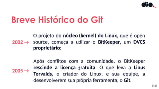 2002 →
[19]
Breve Histórico do Git
2005 →
Após conflitos com a comunidade, o BitKeeper
rescinde a licença gratuita. O que leva a Linus
Torvalds, o criador do Linux, e sua equipe, a
desenvolverem sua própria ferramenta, o Git.
O projeto do núcleo (kernel) do Linux, que é open
source, começa a utilizar o BitKeeper, um DVCS
proprietário;
 