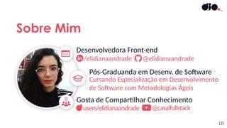 Cursando Especialização em Desenvolvimento
de Software com Metodologias Ágeis
Sobre Mim
[2]
Gosta de Compartilhar Conhecimento
Desenvolvedora Front-end
/elidianaandrade @elidianaandrade
Pós-Graduanda em Desenv. de Software
users/elidianaandrade @casalfullstack
 