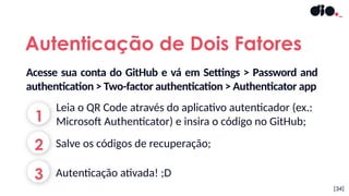 [34]
Autenticação de Dois Fatores
1
2
3
Leia o QR Code através do aplicativo autenticador (ex.:
Microsoft Authenticator) e insira o código no GitHub;
Autenticação ativada! ;D
Salve os códigos de recuperação;
Acesse sua conta do GitHub e vá em Settings > Password and
authentication > Two-factor authentication > Authenticator app
 