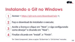 [38]
Instalando o Git no Windows
1
2
3
Acesse < https://git-scm.com/download/win >;
Aceite a licença e clique em “Next”, e siga configurando
como desejar¹ e clicando em “Next”;
Faça o download do instalador e execute;
¹Em "Select Components“, deixe as opções “Git Bash Here” e “Git GUI Here” marcadas.
4 Finalize clicando em “Install”, e “Finish”.
 