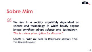Sobre Mim
[4]
We live in a society exquisitely dependent on
science and technology, in which hardly anyone
knows anything about science and technology.
This is a clear prescription for disaster."
SAGAN, C. “Why We Need To Understand Science”. 1990.
The Skeptical Inquirer.
 