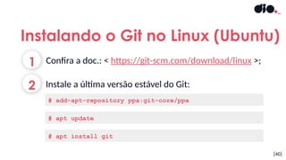 [40]
1
2
Confira a doc.: < https://git-scm.com/download/linux >;
Instale a última versão estável do Git:
Instalando o Git no Linux (Ubuntu)
# add-apt-repository ppa:git-core/ppa
# apt update
# apt install git
 