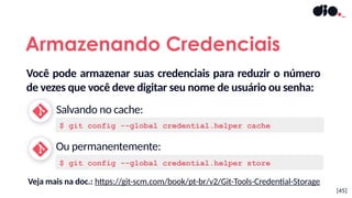 Você pode armazenar suas credenciais para reduzir o número
de vezes que você deve digitar seu nome de usuário ou senha:
Salvando no cache:
Ou permanentemente:
Armazenando Credenciais
$ git config --global credential.helper cache
$ git config --global credential.helper store
Veja mais na doc.: https://git-scm.com/book/pt-br/v2/Git-Tools-Credential-Storage
[45]
 