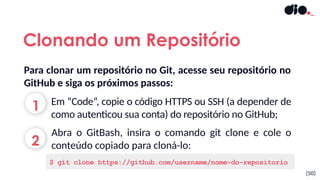 [50]
Clonando um Repositório
Em “Code”, copie o código HTTPS ou SSH (a depender de
como autenticou sua conta) do repositório no GitHub;
Abra o GitBash, insira o comando git clone e cole o
conteúdo copiado para cloná-lo:
$ git clone https://github.com/username/nome-do-repositorio
Para clonar um repositório no Git, acesse seu repositório no
GitHub e siga os próximos passos:
1
2
 