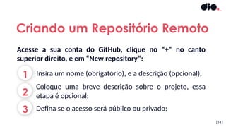 Acesse a sua conta do GitHub, clique no “+” no canto
superior direito, e em “New repository”:
[51]
1 Insira um nome (obrigatório), e a descrição (opcional);
2
Coloque uma breve descrição sobre o projeto, essa
etapa é opcional;
Criando um Repositório Remoto
3 Defina se o acesso será público ou privado;
 