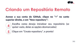 Acesse a sua conta do GitHub, clique no “+” no canto
superior direito, e em “New repository”:
[52]
4
Escolha como deseja inicializar seu repositório (se
quiser vazio, deixe as opções desmarcadas)
5 Clique em “Create repository”, e pronto!
Criando um Repositório Remoto
 