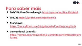 Para saber mais
[66]
● TechTalk:LinusTorvaldsongit: https://youtu.be/4XpnKHJAok8
● ProGit: https://git-scm.com/book/en/v2
● Markdown:
https://docs.github.com/pt/get-started/writing-on-github
● Conventional Commits:
https://github.com/conventional-commits/conventionalcomm
its.org
 