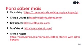 Para saber mais
[67]
● Chocolatey: https://community.chocolatey.org/packages/git
● GitHub Desktop: https://desktop.github.com/
● GitFluence: https://gitfluence.com/
● My Octocat: https://myoctocat.com/
● GitHub Pages:
https://docs.github.com/en/pages/getting-started-with-githu
b-pages
 