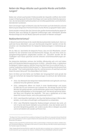 Neben der Mega-Attacke auch gezielte Morde und Entfüh-
rungen?
Neben der schnell wachsenden Professionalität der Angreifer eröffnen die Ermitt-
lungen im Nachgang der Brüsseler Anschläge noch zwei weitere Bedrohungsszena-
rien, die die besondere Aufmerksamkeit von Ermittlungsbehörden und Sicherheits-
dienstleistern verdienen.
Denn seit einigen Tagen ist bekannt, dass die Terroristen auch den Amtssitz und eine
Wohnung des belgischen Premierministers Charles Michel ausgespäht haben sollen.
Damit würden erstmals über das Szenario der großen Kommandoattacke gegen öf-
fentliche Ziele auch Belege für geplante Entführungen oder individuelle gezielte
Mordanschläge als Teil des Modus Operandi von Daesh im Westen vorliegen.
Nuklearterrorismus?
In diesem Zusammenhang ist die zweite Wendung besonders bedeutsam. Denn so-
wohl die Pariser Attentäter1
, wie auch die Brüsseler Angreifer2
werden mit der Ob-
servation von Verantwortlichen für belgische Nuklearanlagen in Verbindung ge-
bracht.
Am 26. März d.J. berichtete die belgische Presse, dass ein G4S-Mitarbeiter, verant-
wortlich für die Sicherheit einer kerntechnischen Anlage, tot und ohne seine Zu-
gangsberechtigungskarte aufgefunden worden sei3
. Daraufhin wurden die Be-
schäftigten nach Hause geschickt und die örtlichen Sicherheitsvorkehrungen ver-
schärft.
Die belgischen Behörden nehmen die Vorfälle offenkundig sehr erst und haben
wohl auch konkrete Bedrohungsszenarien im Blick: „Sebastien Berg, a spokesman
for Belgium’s federal agency, told the Times that their fears lie on several fronts, in-
cluding “exploding a bomb inside the plant” or “flying something into the plant from
the outside.” That could potentially stop the cooling process of used fuel and shut
down the plant, Berg said” (Fox News/New York Times).
Denn mit Blick auf eine Reihe von Vorfällen der Vergangenheit rückt gerade die
Frage der Sicherheit der belgischen Nuklearanlagen ins Zentrum der Gefahrenab-
wehr:
 2016: Das Netzwerk der belgischen Nuklearbehörde wird gehackt und muss
zeitweise herunter gefahren werden.
 2014: Unbekannte öffnen ein Ventil in einer Reaktoranlage und lassen
65.000 Liter Öl zum Schmieren von Turbinen frei. Die Anlage musste für fünf
Monate still gelegt werden und die Behörden gehen einer möglichen Bezie-
hung des Sabotageaktes zu Terrorgruppen nach. Der bereits genannte Sebas-
tien Berg zum Vorgehen der Angreifer: “This was a deliberate act to take
down the nuclear reactor, and a very good way to do it“!
 2013: zwei Angreifern gelingt es, den Zaun der Nuklearanlage in Mol zu über-
winden, in ein Labor einzudringen und Equipment zu entwenden.
 2012: zwei Mitarbeiter belgischer Nuklearanlagen verlassen das Land, um
sich in Syrien den Daesh-Kämpfern anzuschließen. Einer der beiden wird im
syrischen Bürgerkrieg getötet, der andere wurde 2014 in Belgien verurteilt
und ist seit letztem Jahr wieder auf freiem Fuß.
1
The New York Times reported that surveillance footage of a top official at a separate site was found last
year in the apartment of a terror suspect linked to the extremists who carried out the atrocities in Paris in
November (Fox News).
2 Belgian media reported this week that two of the suicide bombers in the Brussels attacks, brothers Ibra-
him and Khalid El Bakraoui, had video of the home of a senior official at the Mol nuclear waste facility in
the Flanders region (Fox News).
3
http://www.dhnet.be/actu/faits/un-agent-de-securite-dans-le-nucleaire-tue-a-charleroi-la-piste-ter-
roriste-dementie-par-le-parquet-de-charleroi-56f5b02a35702a22d5bbf868#.VvZtXrjnf2k.twitter.
 
