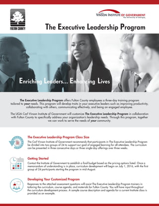 The Executive Leadership Program
The Executive Leadership Program offers Fulton County employees a three-day training program
tailored to your needs. This program will develop traits in your executive leaders such as improving productivity,
collaborating with others, communicating effectively, and being an engaged employee.
The UGA Carl Vinson Institute of Government will customize The Executive Leadership Program in collaboration
with Fulton County to specifically address your organization’s leadership needs. Through this program, together
we can work to serve the needs of your community.
Enriching Leaders... Enhancing Lives
The Executive Leadership Program Class Size
The Carl Vinson Institute of Government recommends that participants in The Executive Leadership Program
be divided into two groups of 24 to support our goal of engaged learning for all attendees. The curriculum
can be presented in three consecutive days or three single-day offerings over three weeks.
Getting Started
Contact the Institute of Government to establish a final budget based on the pricing options listed. Once a
memorandum of understanding is in place, curriculum development will begin on July 1, 2016, with the first
group of 24 participants starting the program in mid-August.
Developing Your Customized Program
Responses to the attached assessment questions will assist The Executive Leadership Program trainers in
tailoring the curriculum, course agenda, and materials for Fulton County. You will have input throughout
the curriculum development process. A sample course description and agenda for a current Institute class is
provided as an example.
The Executive Leadership Program
 