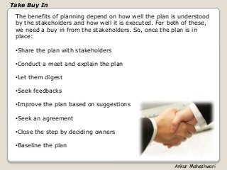 The benefits of planning depend on how well the plan is understood
by the stakeholders and how well it is executed. For both of these,
we need a buy in from the stakeholders. So, once the plan is in
place:
•Share the plan with stakeholders
•Conduct a meet and explain the plan
•Let them digest
•Seek feedbacks
•Improve the plan based on suggestions
•Seek an agreement
•Close the step by deciding owners
•Baseline the plan
Take Buy In
Ankur Maheshwari
 