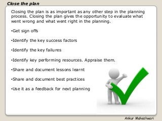 Closing the plan is as important as any other step in the planning
process. Closing the plan gives the opportunity to evaluate what
went wrong and what went right in the planning.
•Get sign offs
•Identify the key success factors
•Identify the key failures
•Identify key performing resources. Appraise them.
•Share and document lessons learnt
•Share and document best practices
•Use it as a feedback for next planning
Close the plan
Ankur Maheshwari
 