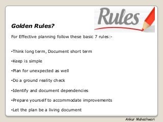 Golden Rules?
For Effective planning follow these basic 7 rules:-
•Think long term, Document short term
•Keep is simple
•Plan for unexpected as well
•Do a ground reality check
•Identify and document dependencies
•Prepare yourself to accommodate improvements
•Let the plan be a living document
Ankur Maheshwari
 