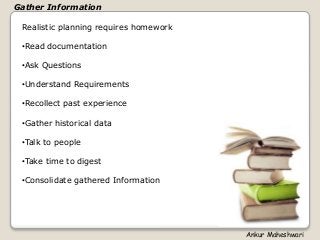 Realistic planning requires homework
•Read documentation
•Ask Questions
•Understand Requirements
•Recollect past experience
•Gather historical data
•Talk to people
•Take time to digest
•Consolidate gathered Information
Gather Information
Ankur Maheshwari
 