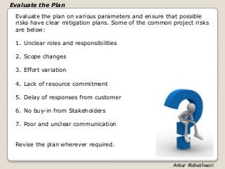 Evaluate the plan on various parameters and ensure that possible
risks have clear mitigation plans. Some of the common project risks
are below:
1. Unclear roles and responsibilities
2. Scope changes
3. Effort variation
4. Lack of resource commitment
5. Delay of responses from customer
6. No buy-in from Stakeholders
7. Poor and unclear communication
Revise the plan wherever required.
Evaluate the Plan
Ankur Maheshwari
 