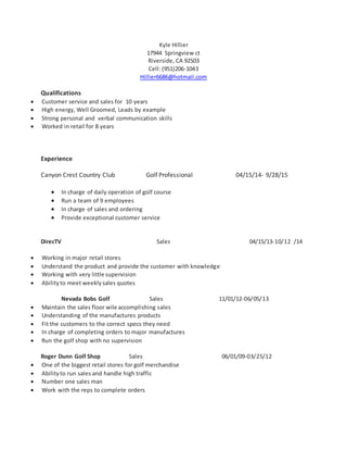 Kyle Hillier
17944 Springview ct
Riverside, CA 92503
Cell: (951)206-1043
Hillier6686@hotmail.com
Qualifications
 Customer service and sales for 10 years
 High energy, Well Groomed, Leads by example
 Strong personal and verbal communication skills
 Worked in retail for 8 years
Experience
Canyon Crest Country Club Golf Professional 04/15/14- 9/28/15
 In charge of daily operation of golf course
 Run a team of 9 employees
 In charge of sales and ordering
 Provide exceptional customer service
DirecTV Sales 04/15/13-10/12 /14
 Working in major retail stores
 Understand the product and provide the customer with knowledge
 Working with very little supervision
 Abilityto meet weeklysales quotes
Nevada Bobs Golf Sales 11/01/12-06/05/13
 Maintain the sales floor wile accomplishing sales
 Understanding of the manufactures products
 Fit the customers to the correct specs they need
 In charge of completing orders to major manufactures
 Run the golf shop with no supervision
Roger Dunn Golf Shop Sales 06/01/09-03/25/12
 One of the biggest retail stores for golf merchandise
 Abilityto run sales and handle high traffic
 Number one sales man
 Work with the reps to complete orders
 