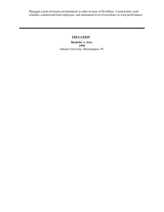 Managed a team of twenty merchandisers to sales revenue of $4 million. Created daily work
schedule, coached and lead employees, and maintained level of excellence in work performance.
EDUCATION
Bachelor in Arts,
1994
Indiana University, Bloomington, IN
 