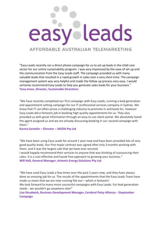 “Easy Leads recently ran a direct phone campaign for us to set up leads in the child care
sector for our online sustainability program. I was very impressed by the ease of set up and
the communication from the Easy Leads staff. The campaign provided us with many
valuable leads that resulted in a rapid growth in sales over a very short time. The campaign
management system was very helpful and made the follow up process very easy. I would
certainly recommend Easy Leads to help you generate sales leads for your business.”
Tony Innes, Director, Sustainable Directions
"We have recently completed our first campaign with Easy Leads, running a lead generation
and appointment setting campaign for our IT professional services company in Sydney. We
knew that IT can often prove a challenging industry to promote in and book for, however
Easy Leads did a fantastic job in booking high quality appointments for us. They also
provided us with great information through an easy to use client portal. We absolutely loved
the agent assigned us and we are already discussing booking in our second campaign with
them."
Karina Santolin – Director – SKEDA Pty Ltd
"We have been using Easy Leads for around 1 year now and have been provided lots of very
good quality leads. Our first major contract was signed after only 3 months working with
them, and it was the largest sale that we have ever secured.
I would happily recommend their services to anyone that was thinking of outsourcing their
sales. It is a cost effective and hassle free approach to growing your business.”
Will Hall, General Manager, Artemis Energy Solutions Pty Ltd
"We have used Easy Leads a few times over the past 2 years now, and they have always
done an amazing job for us. The results of the appointments that the Easy Leads Team have
made us mean that we are now running flat out – which is fantastic!
We look forward to many more successful campaigns with Easy Leads. For lead generation
needs - we wouldn’t go anywhere else!”
Lisa Strudwick, Business Development Manager, Cerebral Palsy Alliance - Steptember
Campaign
 