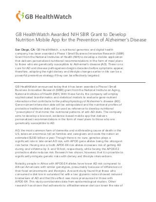 San Diego, CA- GB HealthWatch, a nutritional genomics and digital health
company, has been awarded a Phase I Small Business Innovative Research (SBIR)
Grant from the National Institutes of Health (NIH) to develop a mobile application
that delivers personalized nutritional recommendations in the form of meal plans
to those who are genetically susceptible to Alzheimer’s disease (AD). There is no
cure for AD and disease pathogenesis begins decades before symptoms appear;
therefore, adopting the right dietary and lifestyle changes earlier in life can be a
powerful preventive strategy if they can be effectively targeted.
GB HealthWatch announced today that it has been awarded a Phase I Small
Business Innovative Research (SBIR) grant from the National Institute on Aging,
National Institutes of Health (NIH). With these funds, the company will employ
sophisticated bioinformatics and statistical models to evaluate gene-nutrient
interactions that contribute to the pathophysiology of Alzheimer’s disease (AD).
Gene-nutrient interaction data will be extrapolated and the nutritional proﬁles of
protective traditional diets will be used as reference to develop nutritional
“prescriptions” that mimic the nutritional patterns of anti-AD diets. The company
aims to develop a low-cost, evidence-based mobile app that delivers
personalized recommendations in the form of meal plans to those who are
genetically susceptible to AD.
AD, the most common form of dementia and sixth-leading cause of death in the
US, takes an enormous toll on families and caregivers and costs the nation an
estimated $200 billion a year. Though there is no cure, genetics plays a
signiﬁcant role in late-onset AD risk, with APOE gene alleles being the strongest
risk factor. Having one or both APOE-E4 risk alleles increases risk of getting AD
during one’s lifetime by 3- and 13-fold, respectively, while having the APOE-E2
protective allele reduces risk. Research has shown, however, that it is possible to
signiﬁcantly mitigate genetic risks with dietary and lifestyle interventions.
Notably, people in Africa with APOE-E4 alleles have lower AD risk compared to
African Americans with similar genotypes, presumably because of differences in
their food environments and lifestyles. A recent study found that those who
consumed a diet low in saturated fat with a low glycemic index showed reduced
biomarkers of AD and that this effect was more pronounced in those with
APOE-E4. This study corroborates data from epidemiological studies. Other
research has shown that adherents to a Mediterranean diet can lower the rate of
GB HealthWatch Awarded NIH SBIR Grant to Develop
Nutrition Mobile App for the Prevention of Alzheimer's Disease
 