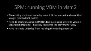 • The existing mask and underlay do not fit the warped and smoothed
images (pixels don’t match)
• Need to create mask from DARTEL template using xjview (a volume
separating program) – basically just saves the grey matter view
• Have to create underlay from reslicing the existing underlay
 