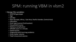 • Design file variables:
• KLOTHO genotype
• Age
• Gender
• Race (Europe, Africa, East Asia, Pacific Islander, Central Asia)
• Education
• Scan type (cannot find location)
• Household income
• Delivery complication
• APGAR score in 1 minute
• Head injuries
• Diagnosed with learning problems
• Grey matter volume
• Total intracranial volume
 