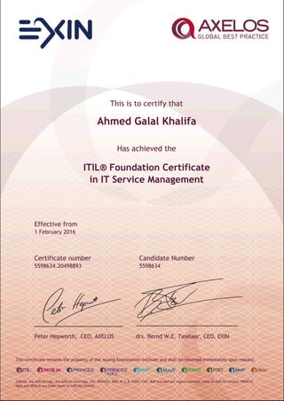 This is to certify that
Ahmed Galal Khalifa
Has achieved the
ITIL® Foundation Certificate
in IT Service Management
Effective from
1 February 2016
Certificate number Candidate Number
5598634.20498893 5598634
Peter Hepworth, CEO, AXELOS drs. Bernd W.E. Taselaar, CEO, EXIN
This certificate remains the property of the issuing Examination Institute and shall be returned immediately upon request.
AXELOS, the AXELOS logo, the AXELOS swirl logo, ITIL, PRINCE2, MSP, M_o_R, P3M3, P3O, MoP and MoV are registered trade marks of AXELOS Limited. PRINCE2
Agile and RESILIA are trade marks of AXELOS Limited.
 
