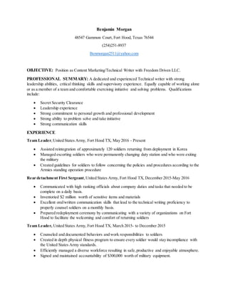 Benjamin Morgan
48547 Gammon Court, Fort Hood, Texas 76544
(254)251-8937
Benmorgan2511@yahoo.com
OBJECTIVE: Position as Content Marketing/Technical Writer with Freedom Driven LLC.
PROFESSIONAL SUMMARY: A dedicated and experienced Technical writer with strong
leadership abilities, critical thinking skills and supervisory experience. Equally capable of working alone
or as a member of a team and comfortable exercising initiative and solving problems. Qualifications
include:
 Secret Security Clearance
 Leadership experience
 Strong commitment to personal growth and professional development
 Strong ability to problem solve and take initiative
 Strong communication skills
EXPERIENCE
Team Leader,United States Army, Fort Hood TX, May 2016 - Present
 Assisted reintegration of approximately 120 soldiers returning from deployment in Korea
 Managed escorting soldiers who were permanently changing duty station and who were exiting
the military
 Created guidelines for soldiers to follow concerning the policies and procedures according to the
Armies standing operation procedure
Rear detachment First Sergeant,United States Army, Fort Hood TX, December 2015-May 2016
 Communicated with high ranking officials about company duties and tasks that needed to be
complete on a daily basis.
 Inventoried $2 million worth of sensitive items and materials
 Excellent oral/written communication skills that lead to the technical writing proficiency to
properly counsel soldiers on a monthly basis.
 Prepared redeployment ceremony by communicating with a variety of organizations on Fort
Hood to facilitate the welcoming and comfort of returning soldiers
Team Leader, United States Army, Fort Hood TX, March 2015- to December 2015
 Counseled and documented behaviors and work responsibilities to soldiers
 Created in depth physical fitness program to ensure every soldier would stay incompliance with
the United States Army standards.
 Efficiently managed a diverse workforce resulting in safe,productive and enjoyable atmosphere.
 Signed and maintained accountability of $300,000 worth of military equipment.
 