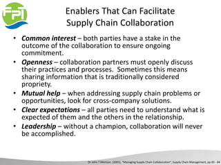 Enablers That Can Facilitate
Supply Chain Collaboration
• Common interest – both parties have a stake in the
outcome of the collaboration to ensure ongoing
commitment.
• Openness – collaboration partners must openly discuss
their practices and processes. Sometimes this means
sharing information that is traditionally considered
propriety.
• Mutual help – when addressing supply chain problems or
opportunities, look for cross-company solutions.
• Clear expectations – all parties need to understand what is
expected of them and the others in the relationship.
• Leadership – without a champion, collaboration will never
be accomplished.
Dr John T Mentzer, (2001), “Managing Supply Chain Collaboration”, Supply Chain Management, pp 83 - 84
 