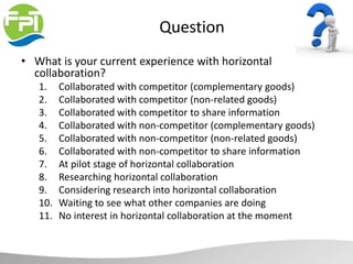 Question
• What is your current experience with horizontal
collaboration?
1. Collaborated with competitor (complementary goods)
2. Collaborated with competitor (non-related goods)
3. Collaborated with competitor to share information
4. Collaborated with non-competitor (complementary goods)
5. Collaborated with non-competitor (non-related goods)
6. Collaborated with non-competitor to share information
7. At pilot stage of horizontal collaboration
8. Researching horizontal collaboration
9. Considering research into horizontal collaboration
10. Waiting to see what other companies are doing
11. No interest in horizontal collaboration at the moment
 
