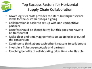 Top Success Factors for Horizontal
Supply Chain Collaboration
• Lower logistics costs provides the start, but higher service
levels for the customer keeps it going
• Collaboration is easier to set-up with non-competitive
partners
• Benefits should be shared fairly, but this does not have to
be transparent
• Make clear and timely agreements on stepping in or out of
the consortium
• Continue to think about each other’s reasons to collaborate
• Invest in a fit between people and partners
• Reaching benefits of collaborating takes time – be flexible
Samewerking in de logistiek, Kees Verweij, TNO (2008)
 