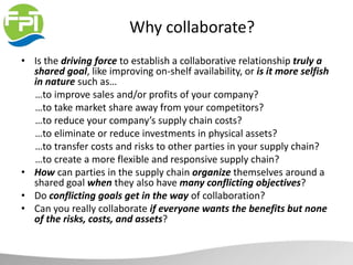 Why collaborate?
• Is the driving force to establish a collaborative relationship truly a
shared goal, like improving on-shelf availability, or is it more selfish
in nature such as…
…to improve sales and/or profits of your company?
…to take market share away from your competitors?
…to reduce your company’s supply chain costs?
…to eliminate or reduce investments in physical assets?
…to transfer costs and risks to other parties in your supply chain?
…to create a more flexible and responsive supply chain?
• How can parties in the supply chain organize themselves around a
shared goal when they also have many conflicting objectives?
• Do conflicting goals get in the way of collaboration?
• Can you really collaborate if everyone wants the benefits but none
of the risks, costs, and assets?
 