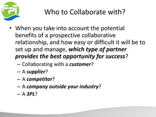 Who to Collaborate with?
• When you take into account the potential
benefits of a prospective collaborative
relationship, and how easy or difficult it will be to
set up and manage, which type of partner
provides the best opportunity for success?
– Collaborating with a customer?
– A supplier?
– A competitor?
– A company outside your industry?
– A 3PL?
 