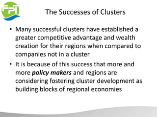 The Successes of Clusters
• Many successful clusters have established a
greater competitive advantage and wealth
creation for their regions when compared to
companies not in a cluster
• It is because of this success that more and
more policy makers and regions are
considering fostering cluster development as
building blocks of regional economies
 