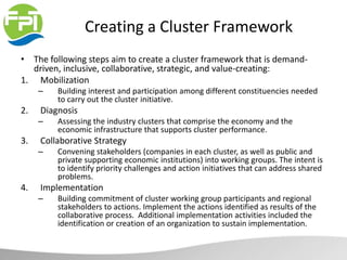 Creating a Cluster Framework
• The following steps aim to create a cluster framework that is demand-
driven, inclusive, collaborative, strategic, and value-creating:
1. Mobilization
– Building interest and participation among different constituencies needed
to carry out the cluster initiative.
2. Diagnosis
– Assessing the industry clusters that comprise the economy and the
economic infrastructure that supports cluster performance.
3. Collaborative Strategy
– Convening stakeholders (companies in each cluster, as well as public and
private supporting economic institutions) into working groups. The intent is
to identify priority challenges and action initiatives that can address shared
problems.
4. Implementation
– Building commitment of cluster working group participants and regional
stakeholders to actions. Implement the actions identified as results of the
collaborative process. Additional implementation activities included the
identification or creation of an organization to sustain implementation.
 