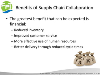 Benefits of Supply Chain Collaboration
• The greatest benefit that can be expected is
financial:
– Reduced inventory
– Improved customer service
– More effective use of human resources
– Better delivery through reduced cycle times
Dr John T Mentzer, (2001), “Managing Supply Chain Collaboration”, Supply Chain Management, pp 83 - 84
 