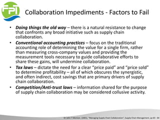 Collaboration Impediments - Factors to Fail
• Doing things the old way – there is a natural resistance to change
that confronts any broad initiative such as supply chain
collaboration.
• Conventional accounting practices – focus on the traditional
accounting role of determining the value for a single firm, rather
than measuring cross-company values and providing the
measurement tools necessary to guide collaborative efforts to
share these gains, will undermine collaboration.
• Tax laws – dictate the need for a clear “price paid” and “price sold”
to determine profitability – all of which obscures the synergistic,
and often indirect, cost savings that are primary drivers of supply
chain collaboration.
• Competition/Anti-trust laws – information shared for the purpose
of supply chain collaboration may be considered collusive activity.
Dr John T Mentzer, (2001), “Managing Supply Chain Collaboration”, Supply Chain Management, pp 83 - 84
 