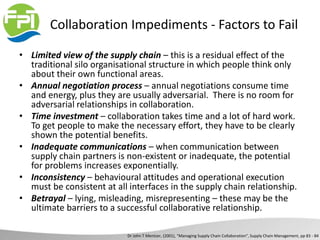 Collaboration Impediments - Factors to Fail
• Limited view of the supply chain – this is a residual effect of the
traditional silo organisational structure in which people think only
about their own functional areas.
• Annual negotiation process – annual negotiations consume time
and energy, plus they are usually adversarial. There is no room for
adversarial relationships in collaboration.
• Time investment – collaboration takes time and a lot of hard work.
To get people to make the necessary effort, they have to be clearly
shown the potential benefits.
• Inadequate communications – when communication between
supply chain partners is non-existent or inadequate, the potential
for problems increases exponentially.
• Inconsistency – behavioural attitudes and operational execution
must be consistent at all interfaces in the supply chain relationship.
• Betrayal – lying, misleading, misrepresenting – these may be the
ultimate barriers to a successful collaborative relationship.
Dr John T Mentzer, (2001), “Managing Supply Chain Collaboration”, Supply Chain Management, pp 83 - 84
 