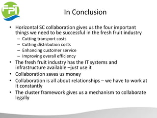 In Conclusion
• Horizontal SC collaboration gives us the four important
things we need to be successful in the fresh fruit industry
– Cutting transport costs
– Cutting distribution costs
– Enhancing customer service
– Improving overall efficiency
• The fresh fruit industry has the IT systems and
infrastructure available –just use it
• Collaboration saves us money
• Collaboration is all about relationships – we have to work at
it constantly
• The cluster framework gives us a mechanism to collaborate
legally
 