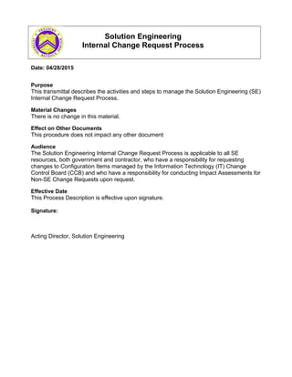 Solution Engineering
Internal Change Request Process
Date: 04/28/2015
Purpose
This transmittal describes the activities and steps to manage the Solution Engineering (SE)
Internal Change Request Process.
Material Changes
There is no change in this material.
Effect on Other Documents
This procedure does not impact any other document
Audience
The Solution Engineering Internal Change Request Process is applicable to all SE
resources, both government and contractor, who have a responsibility for requesting
changes to Configuration Items managed by the Information Technology (IT) Change
Control Board (CCB) and who have a responsibility for conducting Impact Assessments for
Non-SE Change Requests upon request.
Effective Date
This Process Description is effective upon signature.
Signature:
Acting Director, Solution Engineering
 
