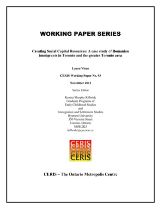 WORKING PAPER SERIES
Creating Social Capital Resources: A case study of Romanian
immigrants in Toronto and the greater Toronto area
Laura Visan
CERIS Working Paper No. 93
November 2012
Series Editor
Kenise Murphy Kilbride
Graduate Programs of
Early Childhood Studies
and
Immigration and Settlement Studies
Ryerson University
350 Victoria Street
Toronto, Ontario
M5B 2K3
kilbride@ryerson.ca
CERIS – The Ontario Metropolis Centre
 