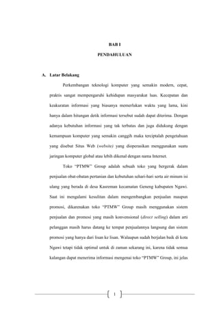 1
BAB I
PENDAHULUAN
A. Latar Belakang
Perkembangan teknologi komputer yang semakin modern, cepat,
praktis sangat mempengaruhi kehidupan masyarakat luas. Kecepatan dan
keakuratan informasi yang biasanya memerlukan waktu yang lama, kini
hanya dalam hitungan detik informasi tersebut sudah dapat diterima. Dengan
adanya kebutuhan informasi yang tak terbatas dan juga didukung dengan
kemampuan komputer yang semakin canggih maka terciptalah pengetahuan
yang disebut Situs Web (website) yang dioperasikan menggunakan suatu
jaringan komputer global atau lebih dikenal dengan nama Internet.
Toko “PTMW” Group adalah sebuah toko yang bergerak dalam
penjualan obat-obatan pertanian dan kebutuhan sehari-hari serta air minum isi
ulang yang berada di desa Kasreman kecamatan Geneng kabupaten Ngawi.
Saat ini mengalami kesulitan dalam mengembangkan penjualan maupun
promosi, dikarenakan toko “PTMW” Group masih menggunakan sistem
penjualan dan promosi yang masih konvensional (direct selling) dalam arti
pelanggan masih harus datang ke tempat penjualannya langsung dan sistem
promosi yang hanya dari lisan ke lisan. Walaupun sudah berjalan baik di kota
Ngawi tetapi tidak optimal untuk di zaman sekarang ini, karena tidak semua
kalangan dapat menerima informasi mengenai toko “PTMW” Group, ini jelas
 