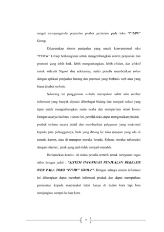 2
sangat mempengaruhi penjualan produk pertanian pada toko “PTMW”
Group.
Dikarenakan sistem penjualan yang masih konvensional toko
“PTMW” Group berkeinginan untuk mengembangkan sistem penjualan dan
promosi yang lebih baik, lebih menguntungkan, lebih efisien, dan efektif
untuk wilayah Ngawi dan sekitarnya, maka penulis memberikan solusi
dengan aplikasi penjualan barang dan promosi yang berbasis web atau yang
biasa disebut website.
Sekarang ini penggunaan website merupakan salah satu sumber
informasi yang banyak dipakai diberbagai bidang dan menjadi solusi yang
tepat untuk mengembangkan suatu usaha dan memperluas relasi bisnis.
Dengan adanya fasilitas website ini, pemilik toko dapat mengenalkan produk–
produk terbaru secara detail dan memberikan pelayanan yang maksimal
kepada para pelanggannya, baik yang datang ke toko maupun yang ada di
rumah, kantor, atau di manapun mereka berada. Selama mereka terkoneksi
dengan internet, jarak yang jauh tidak menjadi masalah.
Berdasarkan kondisi ini maka penulis tertarik untuk menyusun tugas
akhir dengan judul : “SISTEM INFORMASI PENJUALAN BERBASIS
WEB PADA TOKO “PTMW” GROUP”. Dengan adanya sistem informasi
ini diharapkan dapat memberi informasi produk dan dapat memperluas
pemasaran kepada masyarakat tidak hanya di dalam kota tapi bisa
menjangkau sampai ke luar kota.
 