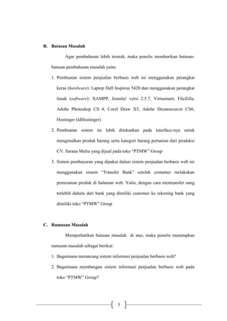 3
B. Batasan Masalah
Agar pembahasan lebih terarah, maka penulis memberikan batasan-
batasan pembahasan masalah yaitu:
1. Pembuatan sistem penjualan berbasis web ini menggunakan perangkat
keras (hardware): Laptop Dell Inspiron 5420 dan menggunakan perangkat
lunak (software): XAMPP, Joomla! versi 2.5.7, Virtuemart, FileZilla,
Adobe Photoshop CS 4, Corel Draw X5, Adobe Dreamweaver CS6,
Hostinger (IdHostinger).
2. Pembuatan sistem ini lebih ditekankan pada interface-nya untuk
mengenalkan produk barang serta kategori barang pertanian dari produksi
CV. Sarana Mulia yang dijual pada toko “PTMW” Group
3. Sistem pembayaran yang dipakai dalam sistem penjualan berbasis web ini
menggunakan sistem “Transfer Bank” setelah costumer melakukan
pemesanan produk di halaman web. Yaitu, dengan cara mentransfer uang
terlebih dahulu dari bank yang dimiliki customer ke rekening bank yang
dimiliki toko “PTMW” Group
C. Rumusan Masalah
Memperhatikan batasan masalah di atas, maka penulis menetapkan
rumusan masalah sebagai berikut:
1. Bagaimana merancang sistem informasi penjualan berbasis web?
2. Bagaimana membangun sistem informasi penjualan berbasis web pada
toko “PTMW” Group?
 