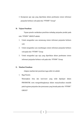 4
3. Komponen apa saja yang diperlukan dalam pembuatan sistem informasi
penjualan berbasis web pada toko “PTMW” Group?
D. Tujuan Penulisan
Tujuan penulis melakukan penelitian terhadap penjualan produk pada
toko “PTMW” GROUP adalah:
1. Untuk mengetahui cara merancang sistem informasi penjualan berbasis
web
2. Untuk mengetahui cara membangun sistem informasi penjualan berbasis
web pada toko “PTMW” Group
3. Untuk mengetahui apa saja yang diperlukan dalam pembuatan sistem
informasi penjualan berbasis web pada toko “PTMW” Group
E. Manfaat Penulisan
Adapun manfaat dari penulisan tugas akhir ini adalah:
1. Bagi Penulis
Menerapkan ilmu dan teori-teori yang telah dipelajari dalam
PRODISTIK serta mengembangkannya dalam menyelesaikan masalah
pada kegiatan penjualan dan pemesanan yang berada pada toko “PTMW”
GROUP
 