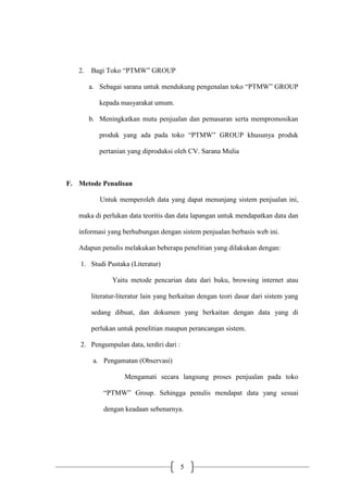 5
2. Bagi Toko “PTMW” GROUP
a. Sebagai sarana untuk mendukung pengenalan toko “PTMW” GROUP
kepada masyarakat umum.
b. Meningkatkan mutu penjualan dan pemasaran serta mempromosikan
produk yang ada pada toko “PTMW” GROUP khusunya produk
pertanian yang diproduksi oleh CV. Sarana Mulia
F. Metode Penulisan
Untuk memperoleh data yang dapat menunjang sistem penjualan ini,
maka di perlukan data teoritis dan data lapangan untuk mendapatkan data dan
informasi yang berhubungan dengan sistem penjualan berbasis web ini.
Adapun penulis melakukan beberapa penelitian yang dilakukan dengan:
1. Studi Pustaka (Literatur)
Yaitu metode pencarian data dari buku, browsing internet atau
literatur-literatur lain yang berkaitan dengan teori dasar dari sistem yang
sedang dibuat, dan dokumen yang berkaitan dengan data yang di
perlukan untuk penelitian maupun perancangan sistem.
2. Pengumpulan data, terdiri dari :
a. Pengamatan (Observasi)
Mengamati secara langsung proses penjualan pada toko
“PTMW” Group. Sehingga penulis mendapat data yang sesuai
dengan keadaan sebenarnya.
 