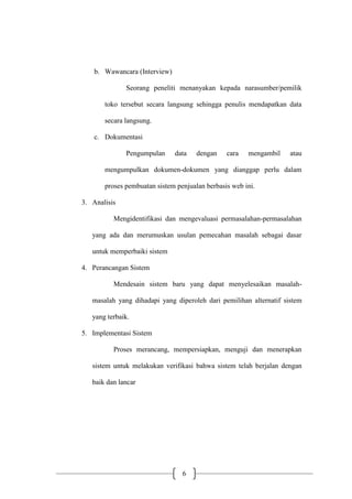 6
b. Wawancara (Interview)
Seorang peneliti menanyakan kepada narasumber/pemilik
toko tersebut secara langsung sehingga penulis mendapatkan data
secara langsung.
c. Dokumentasi
Pengumpulan data dengan cara mengambil atau
mengumpulkan dokumen-dokumen yang dianggap perlu dalam
proses pembuatan sistem penjualan berbasis web ini.
3. Analisis
Mengidentifikasi dan mengevaluasi permasalahan-permasalahan
yang ada dan merumuskan usulan pemecahan masalah sebagai dasar
untuk memperbaiki sistem
4. Perancangan Sistem
Mendesain sistem baru yang dapat menyelesaikan masalah-
masalah yang dihadapi yang diperoleh dari pemilihan alternatif sistem
yang terbaik.
5. Implementasi Sistem
Proses merancang, mempersiapkan, menguji dan menerapkan
sistem untuk melakukan verifikasi bahwa sistem telah berjalan dengan
baik dan lancar
 