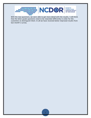 1
With the new questions, we were able to get more detail with the results. I still think
that the letter grade questions need to be reworded differently in order for the
customers to distinguish them. In all we have received better improved results from
last month’s survey.
 