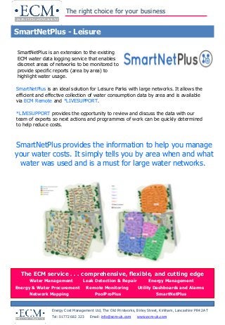 The right choice for your business
SmartNetPlus - Leisure
Energy Cost Management Ltd, The Old Printworks, Birley Street, Kirkham, Lancashire PR4 2AT
Tel: 01772 682 323 Email: info@ecm-uk.com www.ecm-uk.com
• Water Audit
• Bill Validation
• Trade Effluent Audit
• Leak Detection & Repair
The ECM service . . . comprehensive, flexible, and cutting edge
Water Management Leak Detection & Repair Energy Management
Energy & Water Procurement Remote Monitoring Utility Dashboards and Alarms
Network Mapping PoolProPlus SmartNetPlus
SmartNetPlus is an extension to the existing
ECM water data logging service that enables
discreet areas of networks to be monitored to
provide specific reports (area by area) to
highlight water usage.
SmartNetPlus is an ideal solution for Leisure Parks with large networks. It allows the
efficient and effective collection of water consumption data by area and is available
via ECM Remote and *LIVESUPPORT.
*LIVESUPPORT provides the opportunity to review and discuss the data with our
team of experts so next actions and programmes of work can be quickly determined
to help reduce costs.
SmartNetPlus provides the information to help you manage
your water costs. It simply tells you by area when and what
water was used and is a must for large water networks.
 