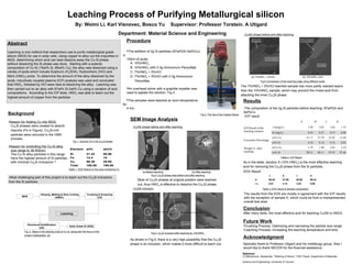 Leaching Process of Purifying Metallurgical silicon
By: Weimi Li, Karl Visnovec, Bosco Yu Supervisor: Professor Torstein. A Utigard
Department: Material Science and Engineering
Abstract
Leaching is one method that researchers use to purify metallurgical grade
silicon (MGS) for use in solar cells. Using copper to alloy out the impurities in
MGS, determining which acid can best dissolve away the Cu-Si phase
without dissolving the Si phase was done. Starting with a eutectic
composition of Cu-Si (15wt% Si, 85wt% Cu), the alloy was dissolved using a
variety of acids which include Sulphuric (H2SO4), Hydrochloric (HCl) and
Nitric (HNO3) acids. To determine the amount of the alloy dissolved by the
acids, inductively coupled plasma (ICP) analysis was used and concluded
that HNO3, followed by HCl were best at dissolving the alloy. Leaching was
then carried out on an alloy with 97wt% Si-3wt% Cu using a variation of acid
compositions. According to the ICP tests, HNO3 was able to leach out the
highest amount of copper from the particles.
Background
-Reason for Adding Cu into MGS:
Cu3Si phases were created to absorb
impurity (Fe in Figure). Cu3Si-rich
particles were removed in the HMS
process.
-Reason for controlling the Cu-Si alloy
size range to 38-500um:
The Cu-Si alloy particles in this range
have the highest amount of Si particles
with minimal Cu3Si inclusions [1]
Fig 1. Impurity Fe in the Cu3Si phase
Table 1. EDS Result on the area containing Fe
Procedure
The addition of 2g Si particles (97wt%Si-3wt%Cu)
in
150ml of acids:
A. 10%HNO3
B. 10%HNO3 with 0.3g Ammonium Persulfate
C. 7%HNO3 + 5%HCl
D. 7%HNO3 + 5%HCl with 0.3g Ammonium
Persulfate
An overhead stirrer with a graphite impeller was
used to agitate the solution. Fig.3
The samples were leached at room temperature
for
4 hrs
Fig 3. The Set of the Carbon Stirrer
Results
-The composition of the 2g Si particles before leaching: 97wt%Si and
3wt%Cu
A B C D
ICP Result of the
leaching solution
Cu(mg/L) 3.48 3.02 2.64 1.25
Si (mg/L) 0.43 0.37 0.37 0.08
Extraction Percentage
wt% Cu 41.17 37.79 33.02 15.69
wt% Si 0.16 0.14 0.14 0.03
Weight % after
leaching
wt% Cu 1.79 1.89 2.03 2.54
wt% Si 98.21 98.11 97.97 97.46
As in the table, solution A (10% HNO3) is the most effective leaching
acid for removing the Cu3Si phase from the Si particles.
Table 2. ICP Result
SEM Image Analysis
A B C D
Si 99.49 97.86 96.96 99.32
Cu 0.51 2.14 3.04 0.68
Table 3. EDX result of sample composition
The results from the EDX are mostly in agreement with the ICP results
with the exception of sample D, which could be from a misrepresented
overall test area.
Future Work
•Crushing Process: Optimizing and narrowing the particle size range
•Leaching Process: Increasing the leaching temperature and time
Reference
[1] Mitrasinovic, Aleksandar. "Refining of Silicon." PHD.Thesis. Department of Materials
Science and Engineering. University of Toronto.
100.00100.00Total
39.9556.38Cu
1012.4Fe
50.0631.22Si
atm%wt%Element
100.00100.00Total
39.9556.38Cu
1012.4Fe
50.0631.22Si
atm%wt%Element
-Most challenging part of this project is to leach out the Cu3Si inclusions
from the Si particles.
Fig. 2 Steps in the alloying route of Cu-Si, along with the focus of the
project (highlighted). [2]
Crushing & Screening
(CS)
Alloying, Melting & Slow Cooling
(AMSC)MGS
Leaching
Solar Grade Si (SGS)
Directional Solidification
(DS)
-EDX Result
EDX test
area
-ICP result
Conclusion
After many tests, the most effective acid for leaching Cu3Si is HNO3.
Fig 6 Comparison of the leaching edge using different acids
(b) 10%HNO3 Acid(a) 7%HNO3 + 5%HCl
The 7%HNO3 + 5%HCl leached sample has more partly reacted layers
than the 10%HNO3 sample, which may prevent the mixed acid from
attacking the inner Cu3Si phase.
Si phase
-Cu3Si phase
Si phase
-Cu3Si phase
Most of Cu3Si phases at original position were leached
out, thus HNO3 is effective to dissolve the Cu3Si phase.
(a) Before leaching
Fig 5. Cu3Si phase area before and after leaching
(b) After leaching
Cu3Si phase
Si phase
Cu3Si phase
Si phase
-Cu3Si phase before and after leaching
-Cu3Si phase before and after leaching
Acknowledgment
Specially thank to Professor Utigard and his metallurgy group. Also I
would like to thank NECER for the financial assistance.
Fig 4. Cu3Si inclusion after leaching by 10%HNO3
As shown in Fig.4, there is a very high possibility that the Cu3Si
phase is an inclusion, which makes it more difficult to leach out.
-Cu3Si inclusion
Cu3Si phase
Si phase
Si phase
Cu3Si phase
 