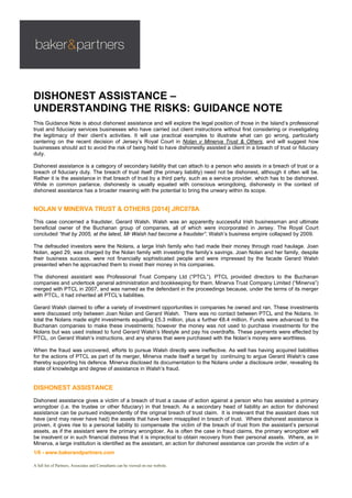 1/6 - www.bakerandpartners.com
A full list of Partners, Associates and Consultants can be viewed on our website.
DISHONEST ASSISTANCE –
UNDERSTANDING THE RISKS: GUIDANCE NOTE
This Guidance Note is about dishonest assistance and will explore the legal position of those in the Island’s professional
trust and fiduciary services businesses who have carried out client instructions without first considering or investigating
the legitimacy of their client’s activities. It will use practical examples to illustrate what can go wrong, particularly
centering on the recent decision of Jersey’s Royal Court in Nolan v Minerva Trust & Others, and will suggest how
businesses should act to avoid the risk of being held to have dishonestly assisted a client in a breach of trust or fiduciary
duty.
Dishonest assistance is a category of secondary liability that can attach to a person who assists in a breach of trust or a
breach of fiduciary duty. The breach of trust itself (the primary liability) need not be dishonest, although it often will be.
Rather it is the assistance in that breach of trust by a third party, such as a service provider, which has to be dishonest.
While in common parlance, dishonesty is usually equated with conscious wrongdoing, dishonesty in the context of
dishonest assistance has a broader meaning with the potential to bring the unwary within its scope.
NOLAN V MINERVA TRUST & OTHERS [2014] JRC078A
This case concerned a fraudster, Gerard Walsh. Walsh was an apparently successful Irish businessman and ultimate
beneficial owner of the Buchanan group of companies, all of which were incorporated in Jersey. The Royal Court
concluded “that by 2005, at the latest, Mr Walsh had become a fraudster”. Walsh’s business empire collapsed by 2009.
The defrauded investors were the Nolans, a large Irish family who had made their money through road haulage. Joan
Nolan, aged 29, was charged by the Nolan family with investing the family’s savings. Joan Nolan and her family, despite
their business success, were not financially sophisticated people and were impressed by the facade Gerard Walsh
presented when he approached them to invest their money in his companies.
The dishonest assistant was Professional Trust Company Ltd (“PTCL”). PTCL provided directors to the Buchanan
companies and undertook general administration and bookkeeping for them. Minerva Trust Company Limited (“Minerva”)
merged with PTCL in 2007, and was named as the defendant in the proceedings because, under the terms of its merger
with PTCL, it had inherited all PTCL’s liabilities.
Gerard Walsh claimed to offer a variety of investment opportunities in companies he owned and ran. These investments
were discussed only between Joan Nolan and Gerard Walsh. There was no contact between PTCL and the Nolans. In
total the Nolans made eight investments equalling £5.3 million, plus a further €8.4 million. Funds were advanced to the
Buchanan companies to make these investments; however the money was not used to purchase investments for the
Nolans but was used instead to fund Gerard Walsh’s lifestyle and pay his overdrafts. These payments were effected by
PTCL, on Gerard Walsh’s instructions, and any shares that were purchased with the Nolan’s money were worthless.
When the fraud was uncovered, efforts to pursue Walsh directly were ineffective. As well has having acquired liabilities
for the actions of PTCL as part of its merger, Minerva made itself a target by continuing to argue Gerard Walsh’s case
thereby supporting his defence. Minerva disclosed its documentation to the Nolans under a disclosure order, revealing its
state of knowledge and degree of assistance in Walsh’s fraud.
DISHONEST ASSISTANCE
Dishonest assistance gives a victim of a breach of trust a cause of action against a person who has assisted a primary
wrongdoer (i.e. the trustee or other fiduciary) in that breach. As a secondary head of liability an action for dishonest
assistance can be pursued independently of the original breach of trust claim. It is irrelevant that the assistant does not
have (and may never have had) the assets that have been misapplied in breach of trust. Where dishonest assistance is
proven, it gives rise to a personal liability to compensate the victim of the breach of trust from the assistant’s personal
assets, as if the assistant were the primary wrongdoer. As is often the case in fraud claims, the primary wrongdoer will
be insolvent or in such financial distress that it is impractical to obtain recovery from their personal assets. Where, as in
Minerva, a large institution is identified as the assistant, an action for dishonest assistance can provide the victim of a
 